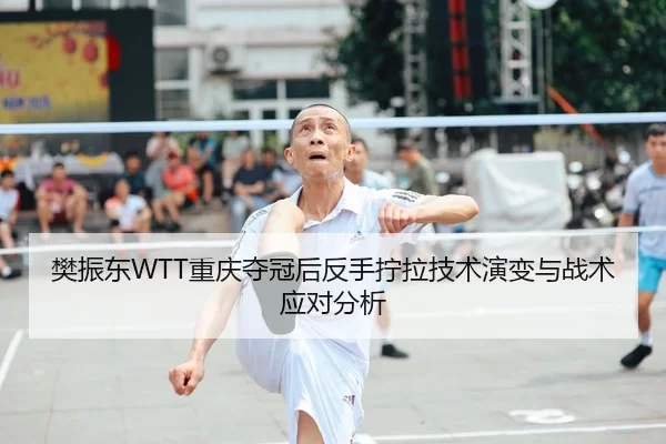 樊振东WTT重庆夺冠后反手拧拉技术演变与战术应对分析